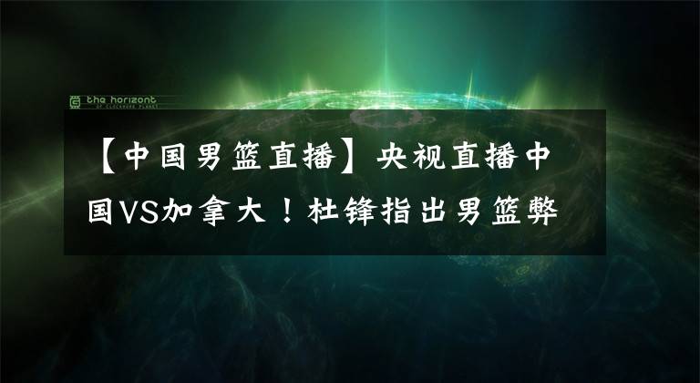 【中國男籃直播】央視直播中國VS加拿大！杜鋒指出男籃弊端，下達(dá)鐵令全員執(zhí)行