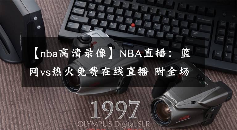 【nba高清錄像】NBA直播：籃網(wǎng)vs熱火免費在線直播 附全場錄像回放地址！