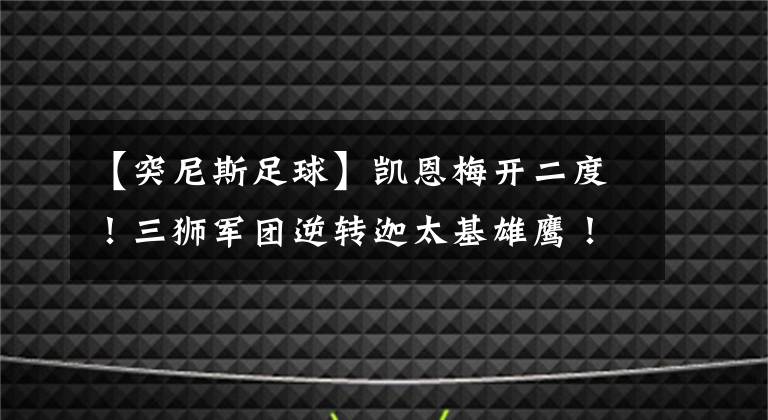 【突尼斯足球】凱恩梅開二度！三獅軍團逆轉(zhuǎn)迦太基雄鷹！英格蘭即將復(fù)出！