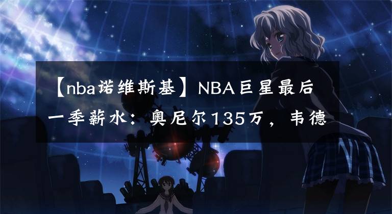 【nba諾維斯基】NBA巨星最后一季薪水：奧尼爾135萬(wàn)，韋德239萬(wàn)，唯獨(dú)他2500萬(wàn)