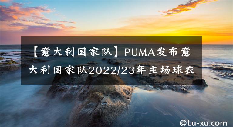 【意大利國家隊】PUMA發(fā)布意大利國家隊2022/23年主場球衣