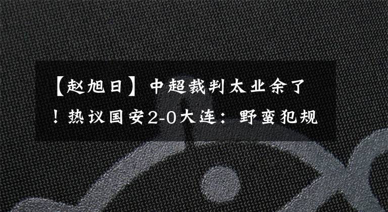 【趙旭日】中超裁判太業(yè)余了！熱議國安2-0大連：野蠻犯規(guī)場面失控！趙旭日是球痞