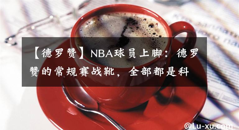 【德羅贊】NBA球員上腳：德羅贊的常規(guī)賽戰(zhàn)靴，全部都是科比的球鞋！