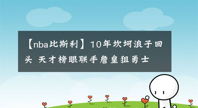 【nba比斯利】10年坎坷浪子回頭 天才榜眼聯(lián)手詹皇狙勇士 湖人沖冠路上添砝碼