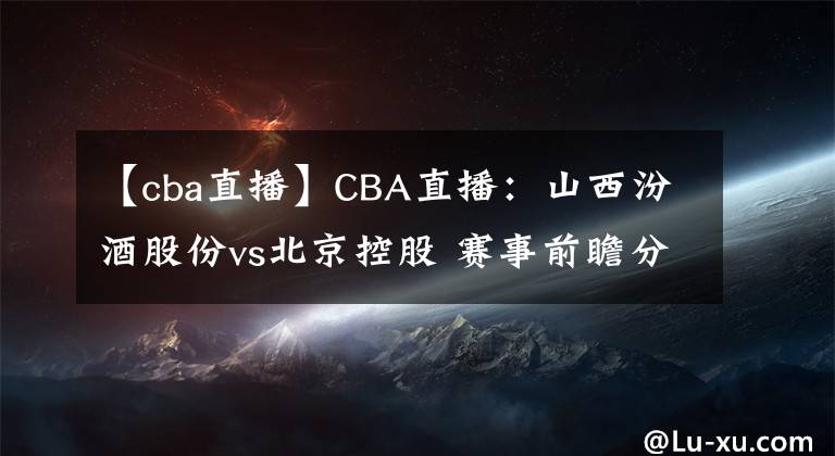 【cba直播】CBA直播：山西汾酒股份vs北京控股 賽事前瞻分析