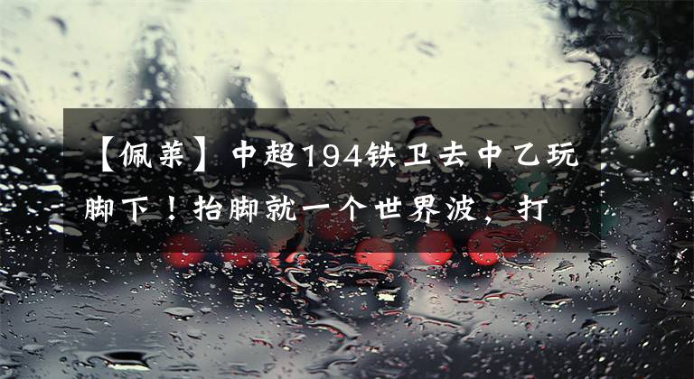 【佩萊】中超194鐵衛(wèi)去中乙玩腳下！抬腳就一個(gè)世界波，打出佩萊的味道！