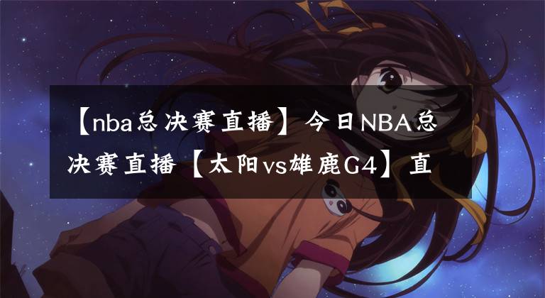 【nba總決賽直播】今日NBA總決賽直播【太陽vs雄鹿G4】直播及回放在線看！