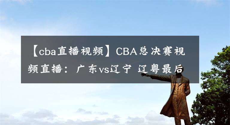 【cba直播視頻】CBA總決賽視頻直播：廣東vs遼寧 遼粵最后一戰(zhàn)，誰(shuí)能問(wèn)鼎總冠軍？