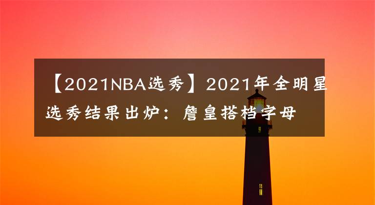 【2021NBA選秀】2021年全明星選秀結(jié)果出爐：詹皇搭檔字母庫(kù)里 籃網(wǎng)三巨頭再聚首