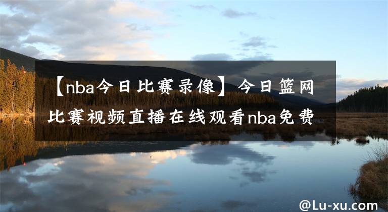 【nba今日比賽錄像】今日籃網(wǎng)比賽視頻直播在線觀看nba免費(fèi)直播騰訊視頻：5月12日籃網(wǎng)vs公牛比賽錄像【圖】