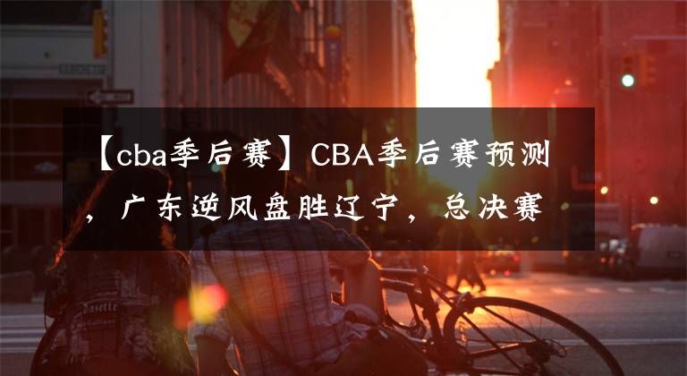 【cba季后賽】CBA季后賽預(yù)測(cè)，廣東逆風(fēng)盤(pán)勝遼寧，總決賽會(huì)師廣廈