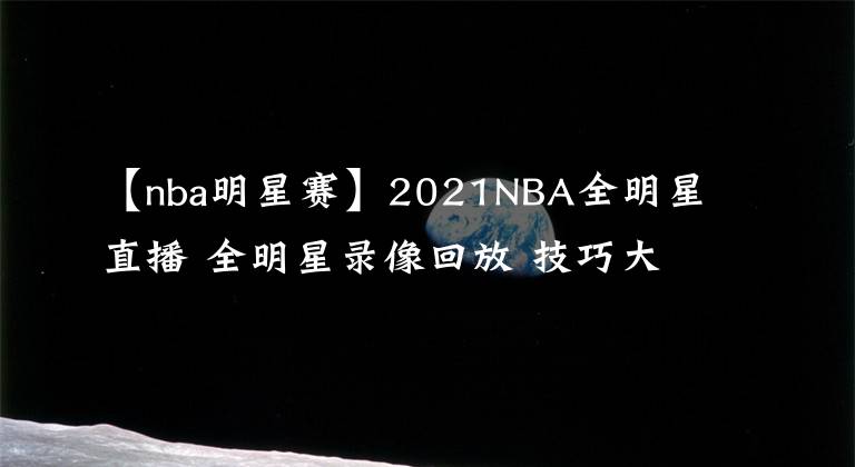 【nba明星賽】2021NBA全明星直播 全明星錄像回放 技巧大賽三分大賽錄像地址