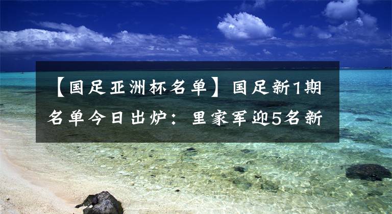 【國足亞洲杯名單】國足新1期名單今日出爐：里家軍迎5名新人，亞洲杯名單一半遭棄用