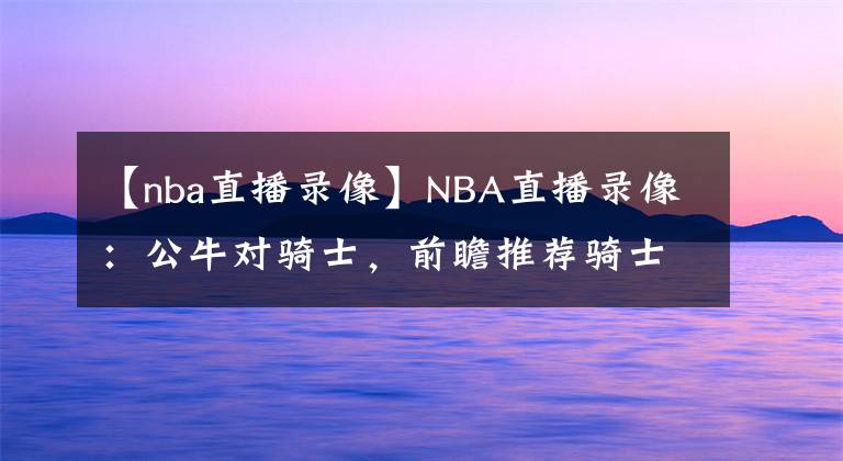 【nba直播錄像】NBA直播錄像：公牛對騎士，前瞻推薦騎士沖擊六連勝！