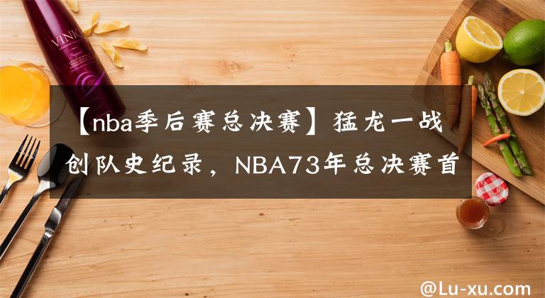 【nba季后賽總決賽】猛龍一戰(zhàn)創(chuàng)隊史紀(jì)錄，NBA73年總決賽首現(xiàn)外國球隊