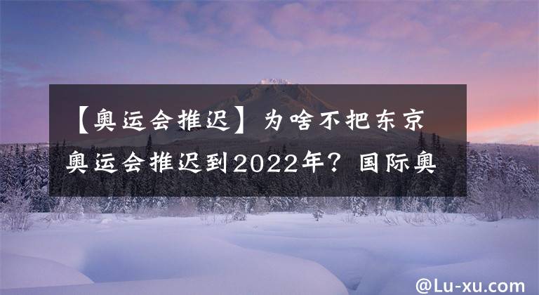 【奧運(yùn)會(huì)推遲】為啥不把東京奧運(yùn)會(huì)推遲到2022年？國(guó)際奧委會(huì)這樣解釋