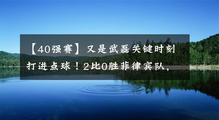 【40強賽】又是武磊關鍵時刻打進點球！2比0勝菲律賓隊，國足拿下40強賽最關鍵一戰(zhàn)