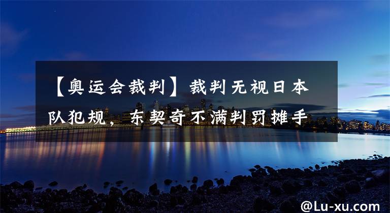 【奧運會裁判】裁判無視日本隊犯規(guī)，東契奇不滿判罰攤手抱怨，2秒后被吹技犯