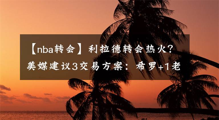 【nba轉會】利拉德轉會熱火？美媒建議3交易方案：希羅+1老將搭上首輪夠嗎？