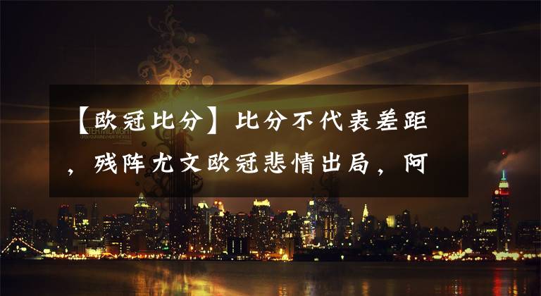 【歐冠比分】比分不代表差距，殘陣尤文歐冠悲情出局，阿萊格里輸在運氣和心態(tài)