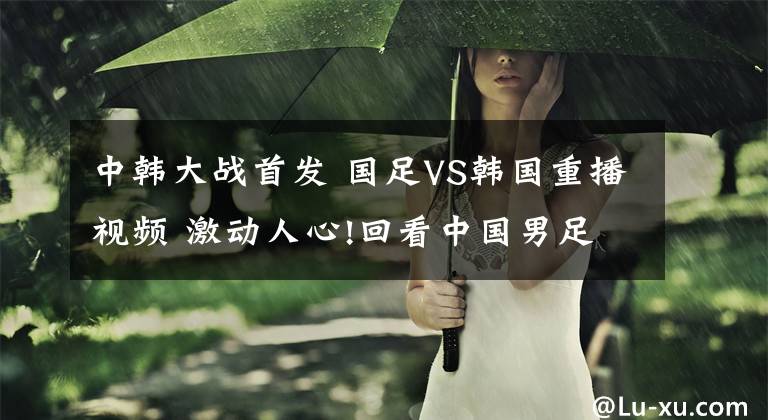 中韓大戰(zhàn)首發(fā) 國足VS韓國重播視頻 激動人心!回看中國男足勝利時刻!