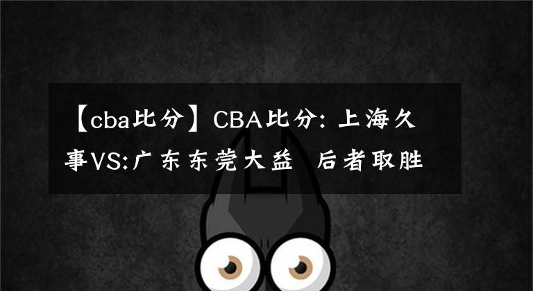 【cba比分】CBA比分: 上海久事VS:廣東東莞大益  后者取勝機會較大 推薦賽程