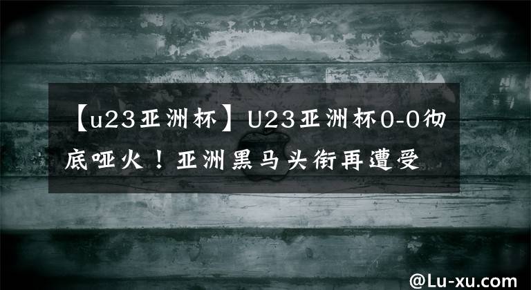 【u23亞洲杯】U23亞洲杯0-0徹底啞火！亞洲黑馬頭銜再遭受質(zhì)疑，連續(xù)2場被逼平