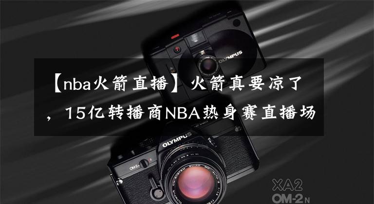 【nba火箭直播】火箭真要涼了，15億轉(zhuǎn)播商N(yùn)BA熱身賽直播場次出爐，記者：再次404