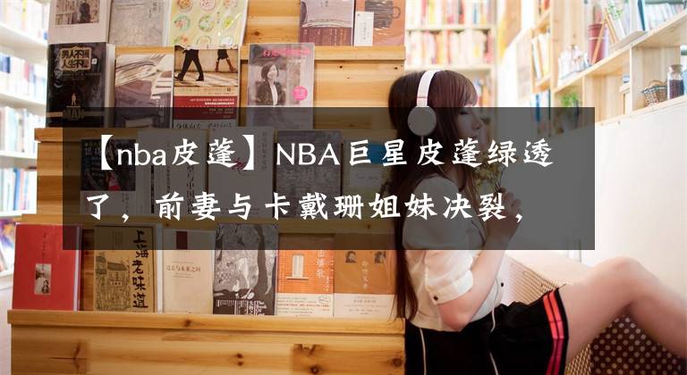 【nba皮蓬】NBA巨星皮蓬綠透了，前妻與卡戴珊姐妹決裂，疑似勾搭湯普森！