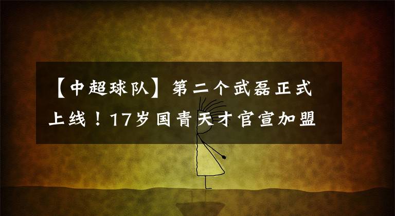 【中超球隊】第二個武磊正式上線！17歲國青天才官宣加盟西班牙球隊，希望滿滿！