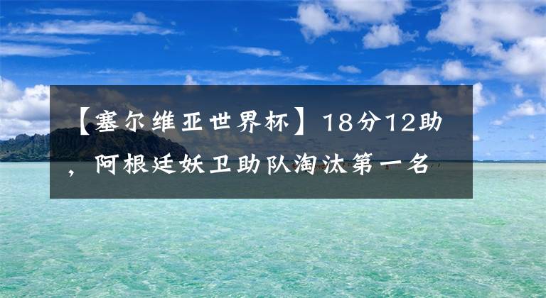 【塞爾維亞世界杯】18分12助，阿根廷妖衛(wèi)助隊(duì)淘汰第一名，這身高在中國難打職業(yè)