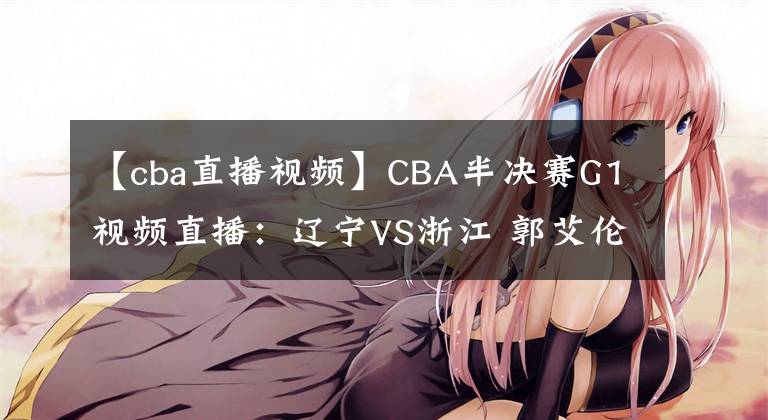 【cba直播視頻】CBA半決賽G1視頻直播：遼寧VS浙江 郭艾倫對(duì)陣吳前，誰(shuí)能先下一城？