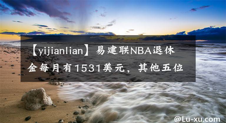 【yijianlian】易建聯(lián)NBA退休金每月有1531美元，其他五位中國球員呢？