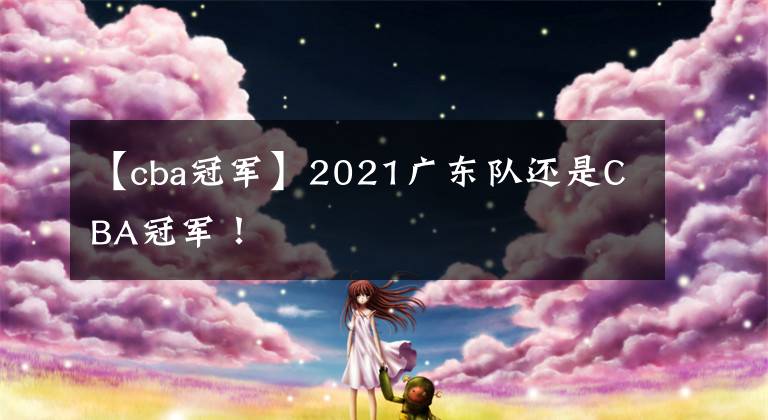 【cba冠軍】2021廣東隊(duì)還是CBA冠軍！