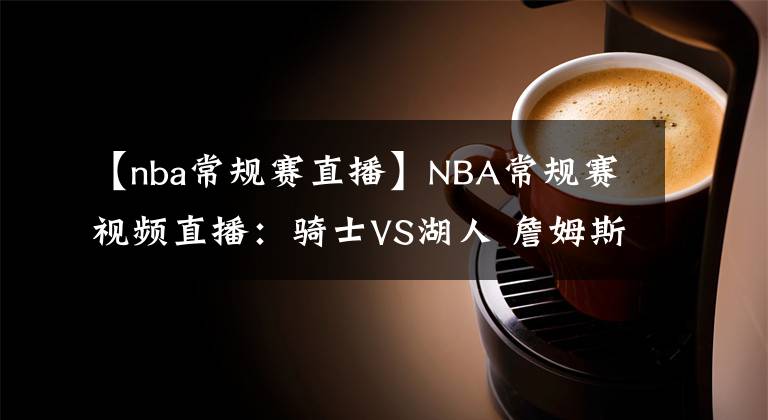 【nba常規(guī)賽直播】NBA常規(guī)賽視頻直播：騎士VS湖人 詹姆斯?jié)饷既标嚕l能挑起大梁？