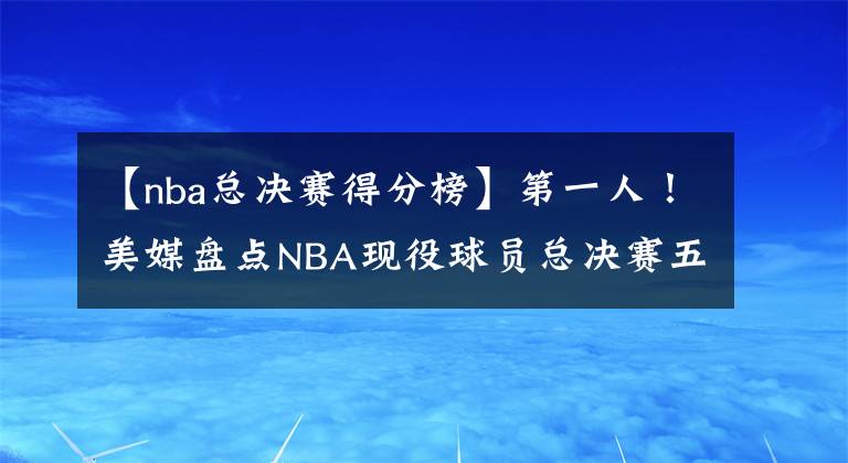 【nba總決賽得分榜】第一人！美媒盤(pán)點(diǎn)NBA現(xiàn)役球員總決賽五大得分表演，詹皇二度上榜，超庫(kù)里阿杜