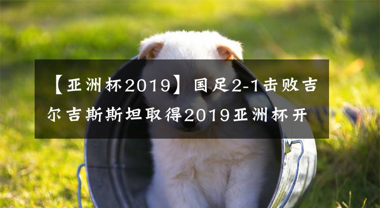 【亞洲杯2019】國足2-1擊敗吉爾吉斯斯坦取得2019亞洲杯開門紅