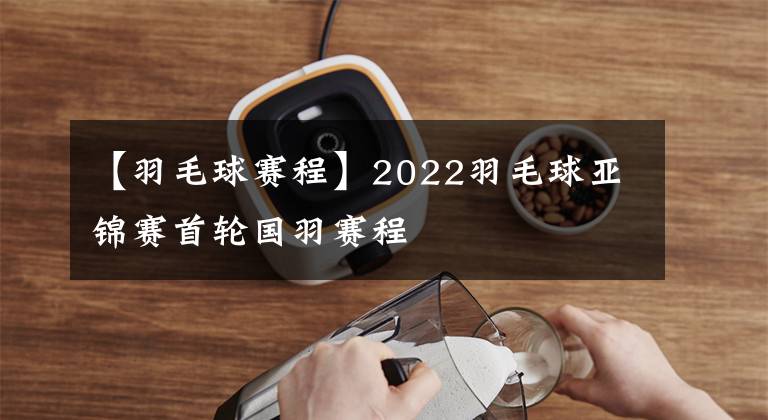 【羽毛球賽程】2022羽毛球亞錦賽首輪國羽賽程