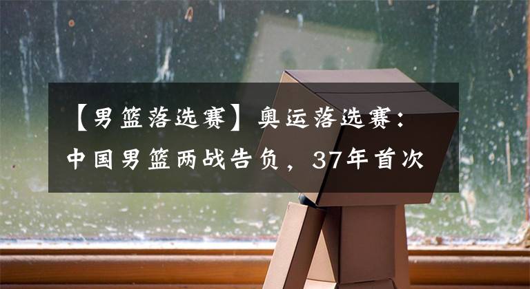 【男籃落選賽】奧運(yùn)落選賽：中國(guó)男籃兩戰(zhàn)告負(fù)，37年首次無(wú)法參加奧運(yùn)會(huì)