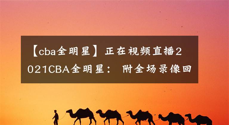 【cba全明星】正在視頻直播2021CBA全明星： 附全場(chǎng)錄像回放地址