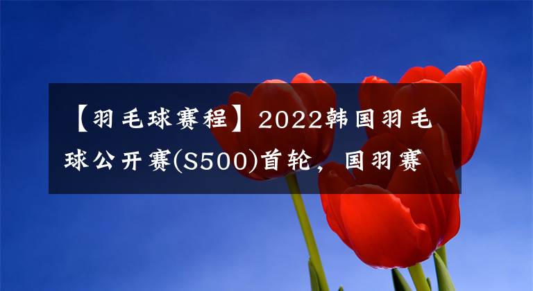 【羽毛球賽程】2022韓國羽毛球公開賽(S500)首輪，國羽賽程及退賽情況