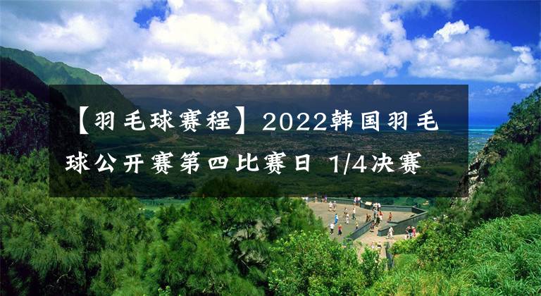 【羽毛球賽程】2022韓國羽毛球公開賽第四比賽日 1/4決賽，國羽賽程