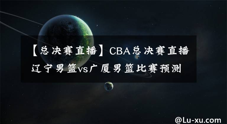 【總決賽直播】CBA總決賽直播 遼寧男籃vs廣廈男籃比賽預(yù)測 廣廈能傷兵滿營