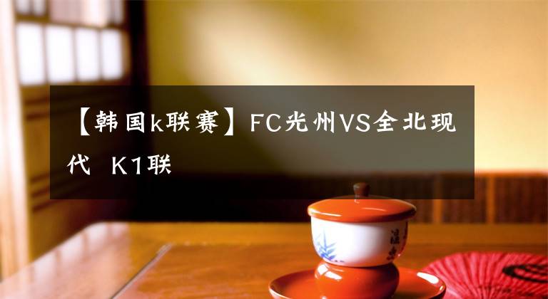 【韓國k聯(lián)賽】FC光州VS全北現(xiàn)代  K1聯(lián)