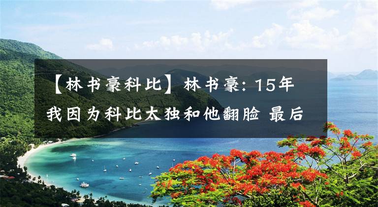 【林書豪科比】林書豪: 15年我因為科比太獨和他翻臉 最后4個月我們沒說過一句話