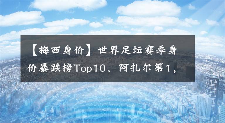 【梅西身價(jià)】世界足壇賽季身價(jià)暴跌榜Top10，阿扎爾第1，馬內(nèi)第4，梅西第7