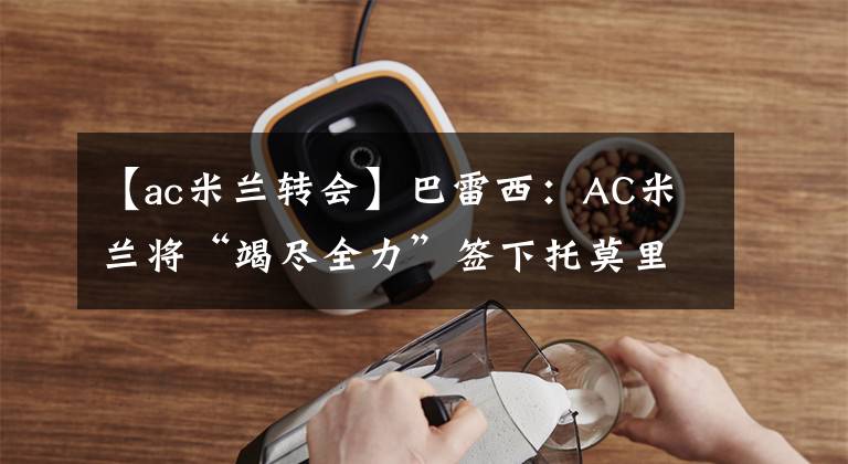 【ac米蘭轉(zhuǎn)會】巴雷西：AC米蘭將“竭盡全力”簽下托莫里 3月27日足壇轉(zhuǎn)會傳聞