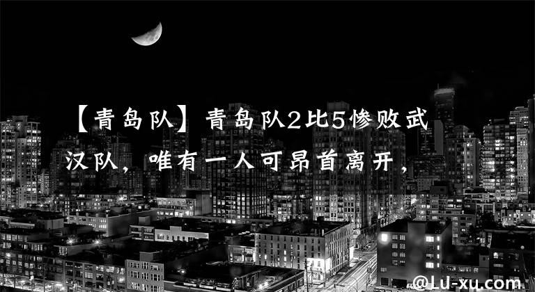 【青島隊(duì)】青島隊(duì)2比5慘敗武漢隊(duì)，唯有一人可昂首離開，表現(xiàn)受到球迷肯定