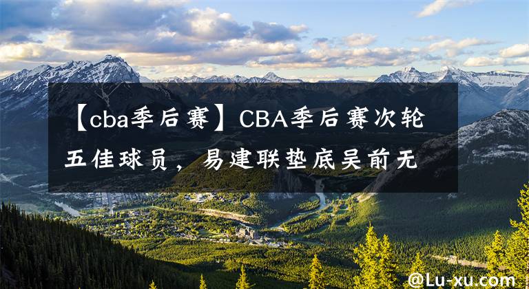 【cba季后賽】CBA季后賽次輪五佳球員，易建聯(lián)墊底吳前無緣，榜首無懸念