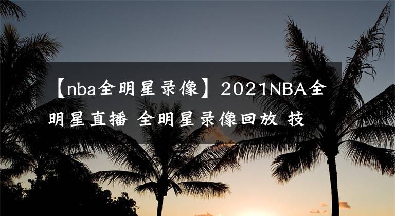 【nba全明星錄像】2021NBA全明星直播 全明星錄像回放 技巧大賽三分大賽錄像地址